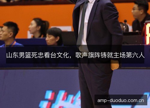 山东男篮死忠看台文化，歌声旗阵铸就主场第六人