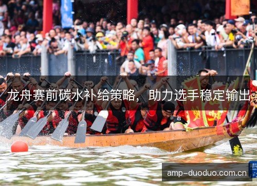龙舟赛前碳水补给策略,助力选手稳定输出 龙舟赛前碳水补给策略,助力选手稳定输出